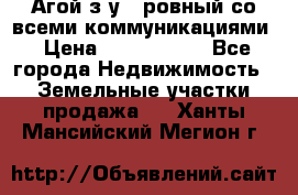  Агой з/у 5 ровный со всеми коммуникациями › Цена ­ 3 500 000 - Все города Недвижимость » Земельные участки продажа   . Ханты-Мансийский,Мегион г.